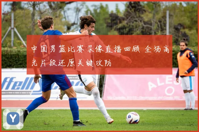 中国男篮比赛录像直播回顾 全场高光片段还原关键攻防