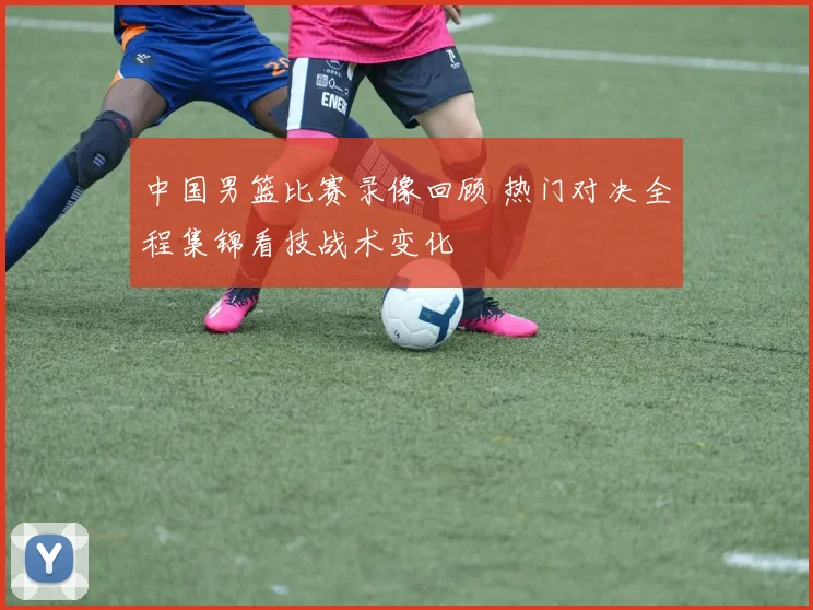 中国男篮比赛录像回顾 热门对决全程集锦看技战术变化