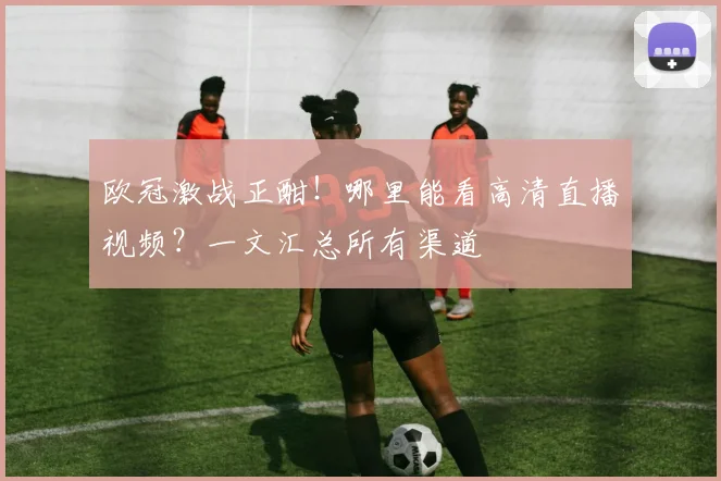 欧冠激战正酣！哪里能看高清直播视频？一文汇总所有渠道
