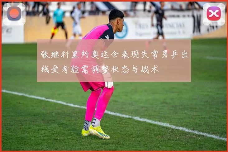 张继科里约奥运会表现失常男乒出线受考验需调整状态与战术