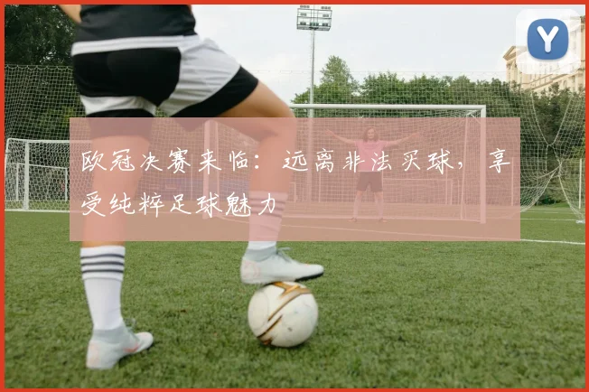 欧冠决赛来临：远离非法买球，享受纯粹足球魅力