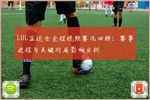 LOL亚运会全程视频赛况回顾：赛事进程与关键对局影响分析