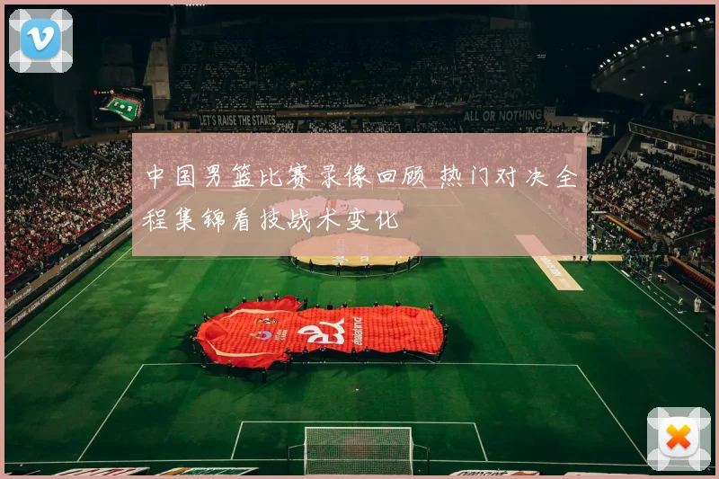 中国男篮比赛录像回顾 热门对决全程集锦看技战术变化