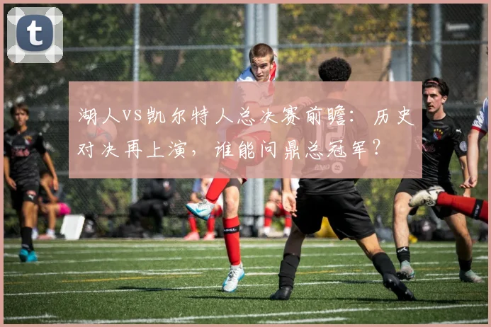 湖人vs凯尔特人总决赛前瞻：历史对决再上演，谁能问鼎总冠军？