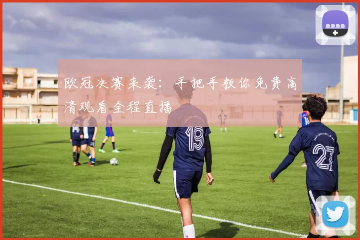 欧冠决赛来袭：手把手教你免费高清观看全程直播